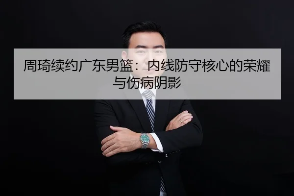 周琦续约广东男篮：内线防守核心的荣耀与伤病阴影