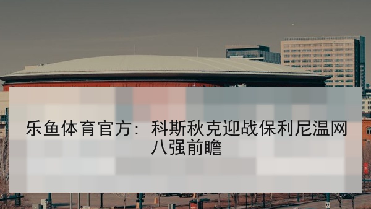 乐鱼体育官方: 科斯秋克迎战保利尼温网八强前瞻