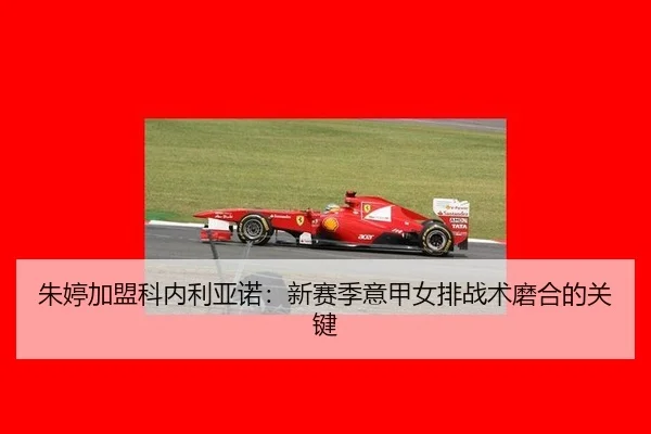 朱婷加盟科内利亚诺：新赛季意甲女排战术磨合的关键