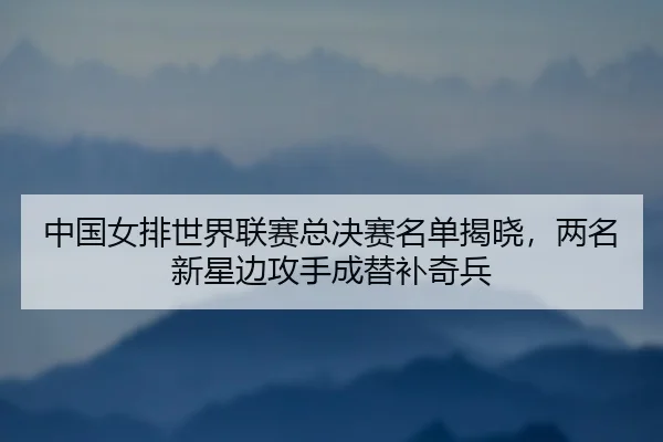 中国女排世界联赛总决赛名单揭晓，两名新星边攻手成替补奇兵