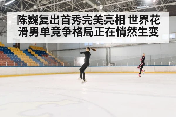 陈巍复出首秀完美亮相 世界花滑男单竞争格局正在悄然生变