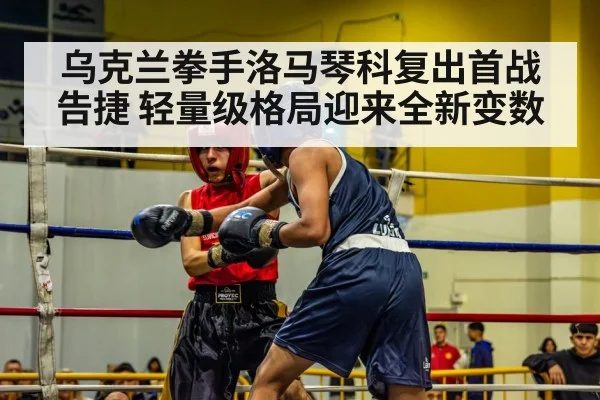 乌克兰拳手洛马琴科复出首战告捷 轻量级格局迎来全新变数