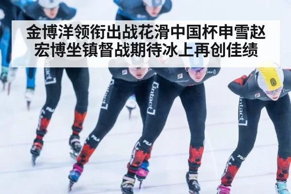 金博洋领衔出战花滑中国杯申雪赵宏博坐镇督战期待冰上再创佳绩
