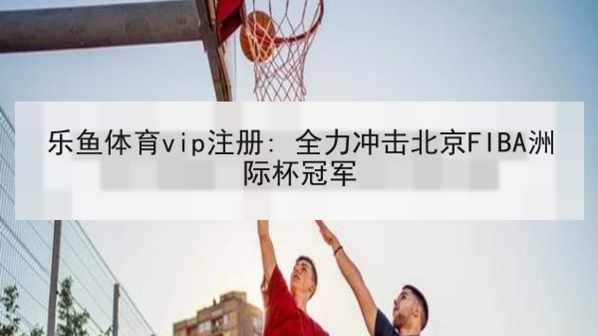 乐鱼体育vip注册: 全力冲击北京FIBA洲际杯冠军